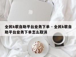 全民k歌自助平台业务下单 - 全民k歌自助平台业务下单怎么取消