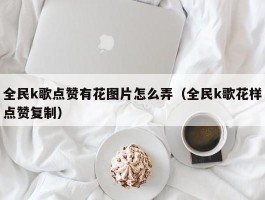 全民k歌点赞有花图片怎么弄（全民k歌花样点赞复制）