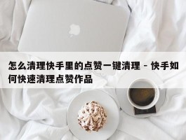 怎么清理快手里的点赞一键清理 - 快手如何快速清理点赞作品