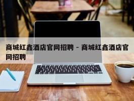 商城红鑫酒店官网招聘 - 商城红鑫酒店官网招聘