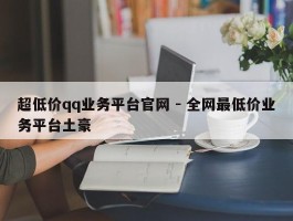 超低价qq业务平台官网 - 全网最低价业务平台土豪