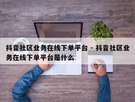 抖音社区业务在线下单平台 - 抖音社区业务在线下单平台是什么