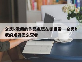 全民k歌我的作品点赞在哪里看 - 全民k歌的点赞怎么查看