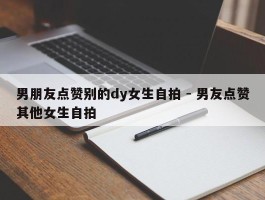 男朋友点赞别的dy女生自拍 - 男友点赞其他女生自拍