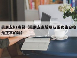 男朋友ks点赞（男朋友点赞朋友圈女生自拍是正常的吗）