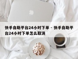 快手自助平台24小时下单 - 快手自助平台24小时下单怎么取消