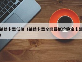 辅助卡盟低价（辅助卡盟全网最低价稳定卡盟）