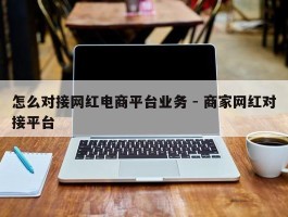 怎么对接网红电商平台业务 - 商家网红对接平台